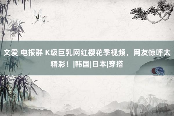 文爱 电报群 K级巨乳网红樱花季视频，网友惊呼太精彩！|韩国|日本|穿搭