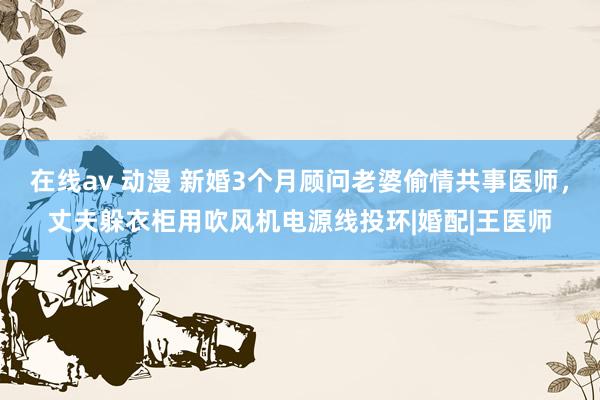 在线av 动漫 新婚3个月顾问老婆偷情共事医师，丈夫躲衣柜用吹风机电源线投环|婚配|王医师