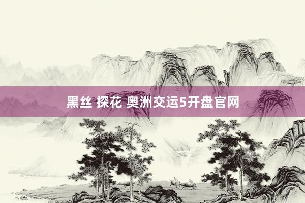 黑丝 探花 奥洲交运5开盘官网