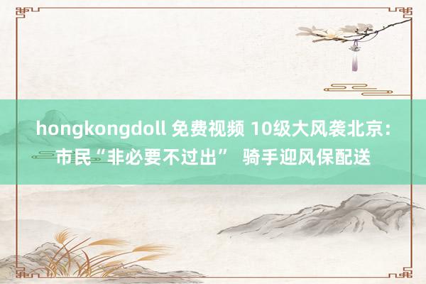 hongkongdoll 免费视频 10级大风袭北京：市民“非必要不过出”  骑手迎风保配送