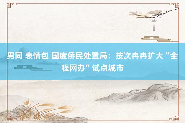 男同 表情包 国度侨民处置局：按次冉冉扩大“全程网办”试点城市