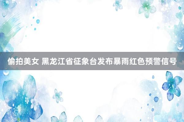 偷拍美女 黑龙江省征象台发布暴雨红色预警信号