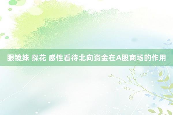 眼镜妹 探花 感性看待北向资金在A股商场的作用