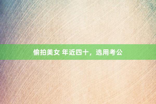 偷拍美女 年近四十，选用考公