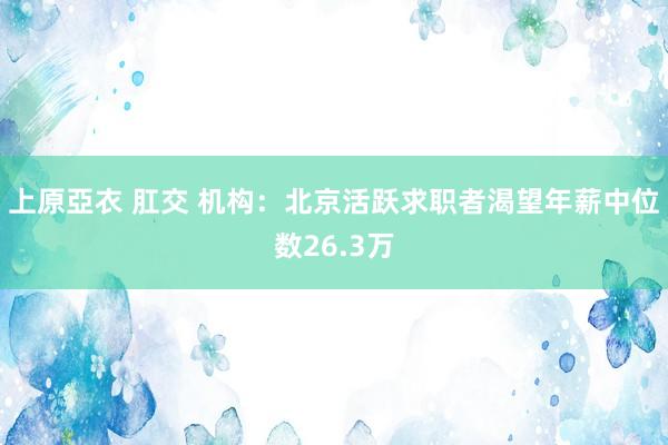 上原亞衣 肛交 机构：北京活跃求职者渴望年薪中位数26.3万