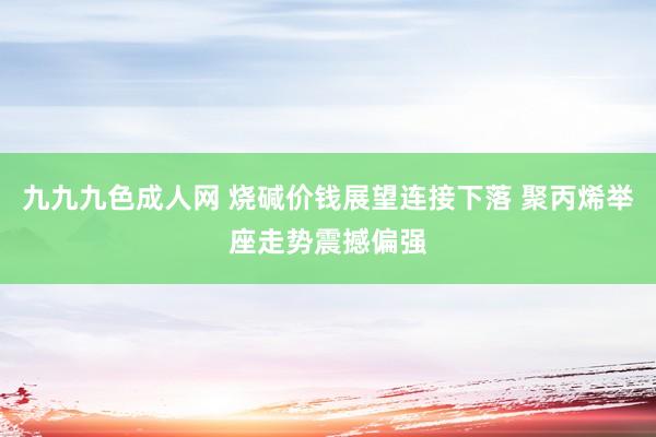 九九九色成人网 烧碱价钱展望连接下落 聚丙烯举座走势震撼偏强
