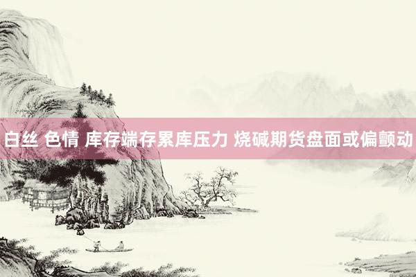 白丝 色情 库存端存累库压力 烧碱期货盘面或偏颤动