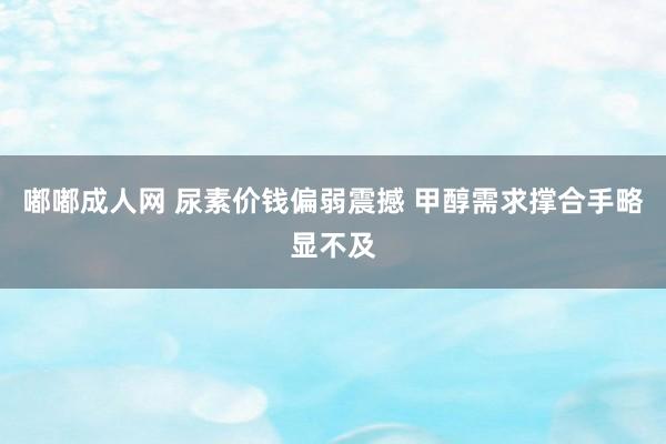 嘟嘟成人网 尿素价钱偏弱震撼 甲醇需求撑合手略显不及