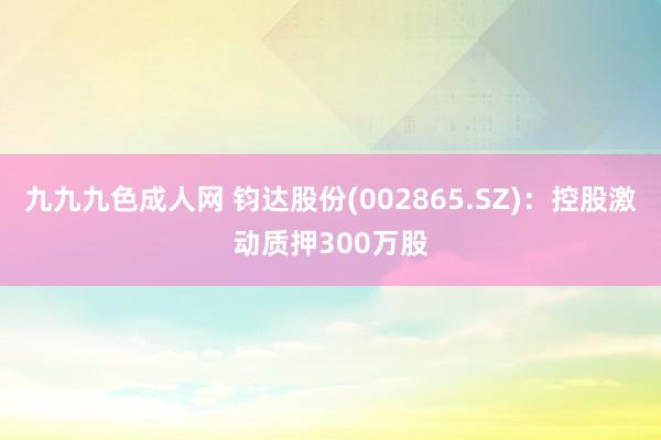 九九九色成人网 钧达股份(002865.SZ)：控股激动质押300万股