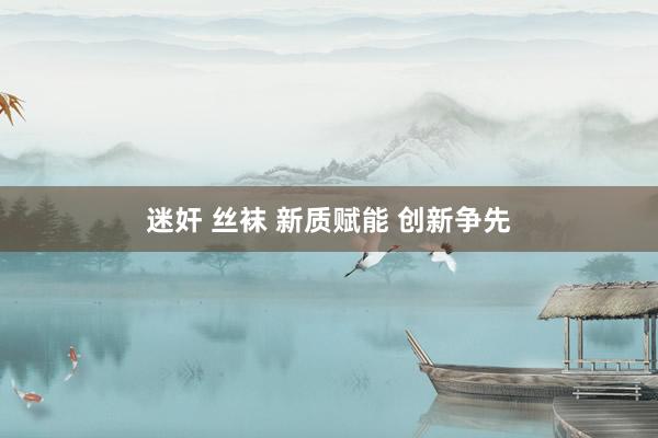 迷奸 丝袜 新质赋能 创新争先