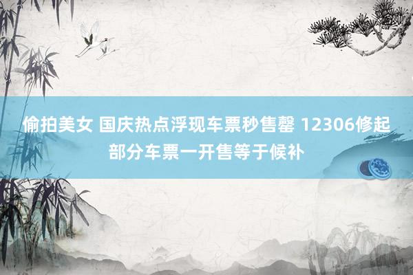 偷拍美女 国庆热点浮现车票秒售罄 12306修起部分车票一开售等于候补