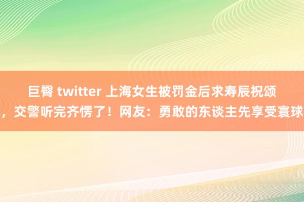 巨臀 twitter 上海女生被罚金后求寿辰祝颂，交警听完齐愣了！网友：勇敢的东谈主先享受寰球
