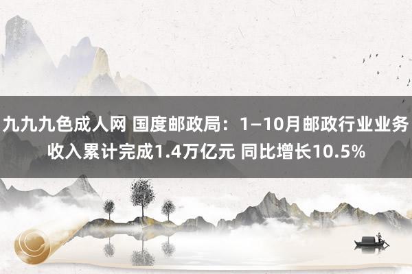 九九九色成人网 国度邮政局：1—10月邮政行业业务收入累计完成1.4万亿元 同比增长10.5%