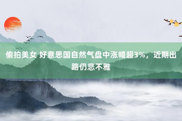 偷拍美女 好意思国自然气盘中涨幅超3%，近期出路仍悲不雅