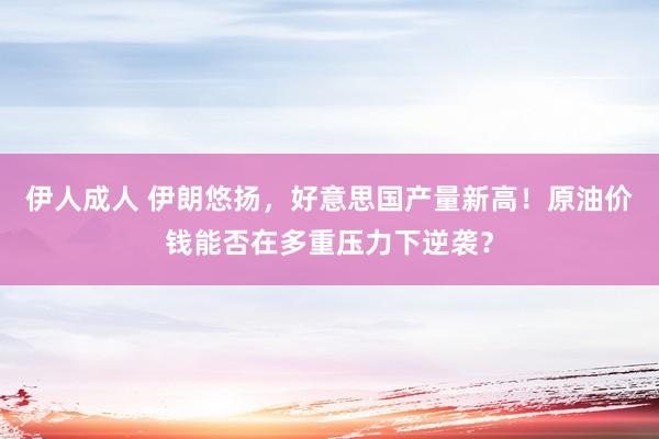伊人成人 伊朗悠扬，好意思国产量新高！原油价钱能否在多重压力下逆袭？