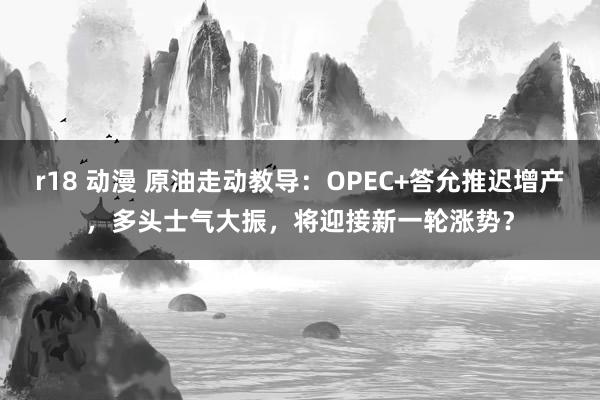 r18 动漫 原油走动教导：OPEC+答允推迟增产，多头士气大振，将迎接新一轮涨势？