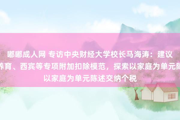 嘟嘟成人网 专访中央财经大学校长马海涛：建议提高生养、养育、西宾等专项附加扣除模范，探索以家庭为单元陈述交纳个税