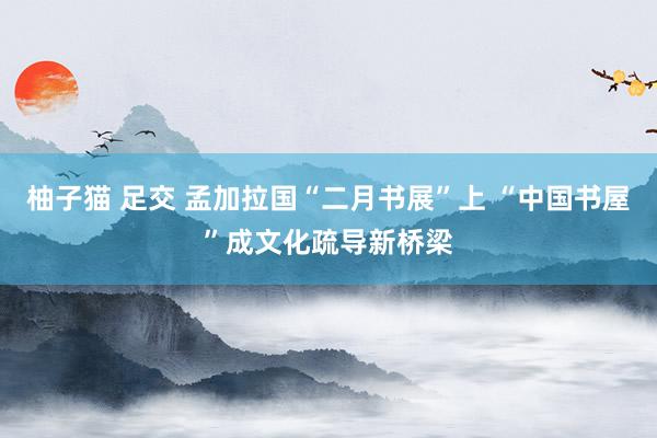 柚子猫 足交 孟加拉国“二月书展”上 “中国书屋”成文化疏导新桥梁