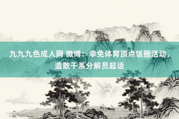 九九九色成人网 微博：幸免体育顶点饭圈活动，遣散干系分解员超话