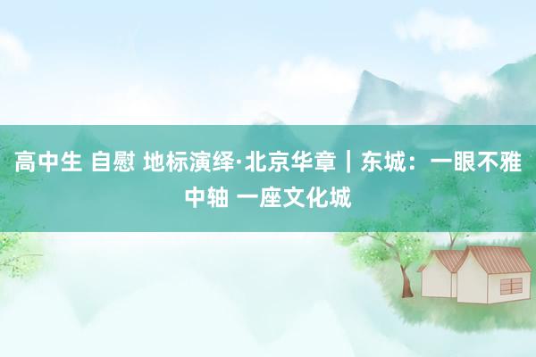 高中生 自慰 地标演绎·北京华章｜东城：一眼不雅中轴 一座文化城