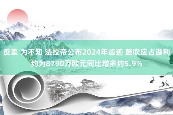 反差 为不知 法拉帝公布2024年齿迹 鼓吹应占溢利约为8790万欧元同比增多约5.9%
