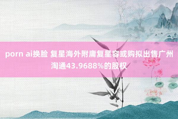 porn ai换脸 复星海外附庸复星容或购拟出售广州淘通43.9688%的股权