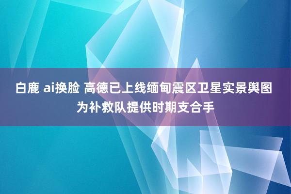 白鹿 ai换脸 高德已上线缅甸震区卫星实景舆图 为补救队提供时期支合手