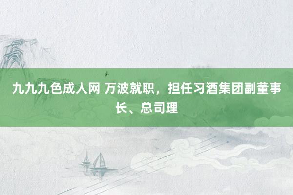 九九九色成人网 万波就职，担任习酒集团副董事长、总司理