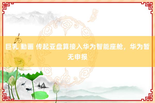 巨乳 動画 传起亚盘算接入华为智能座舱，华为暂无申报