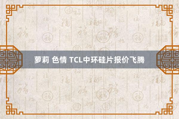 萝莉 色情 TCL中环硅片报价飞腾