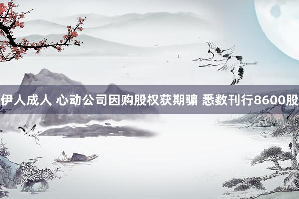 伊人成人 心动公司因购股权获期骗 悉数刊行8600股